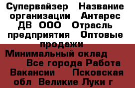 Супервайзер › Название организации ­ Антарес ДВ, ООО › Отрасль предприятия ­ Оптовые продажи › Минимальный оклад ­ 45 000 - Все города Работа » Вакансии   . Псковская обл.,Великие Луки г.